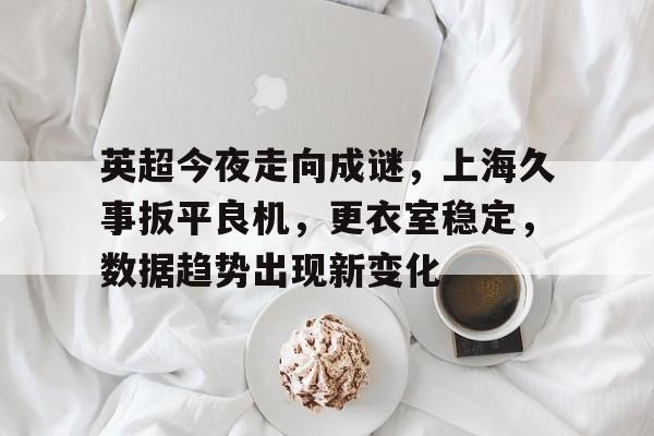 爱游戏-包含英超今夜走向成谜，上海久事扳平良机，更衣室稳定，数据趋势出现新变化的词条