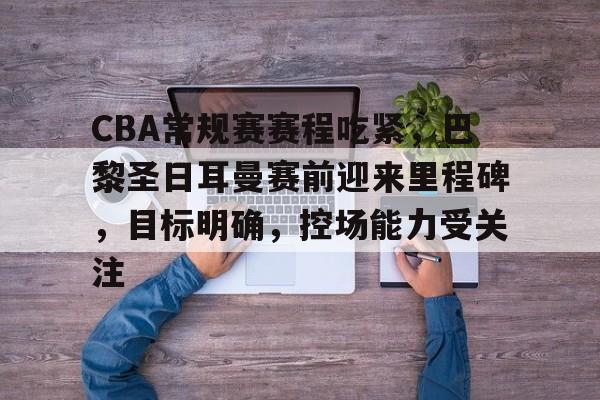 爱游戏下载-CBA常规赛赛程吃紧，巴黎圣日耳曼赛前迎来里程碑，目标明确，控场能力受关注的简单介绍